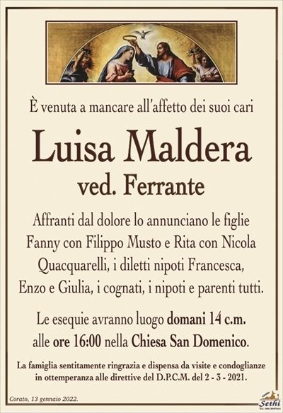È venuta a mancare all’affetto dei suoi cari
Luisa Maldera
ved. Ferrante
Affranti dal dolore lo annunciano le figlie
Fanny con Filippo Musto e Rita con Nicola
Quacquarelli, i diletti nipoti Francesca,
Enzo e Giulia, i cognati, i nipoti e parenti tutti.
Le esequie avranno luogo domani 14 c.m.
alle ore 16:00 nella Chiesa San Domenico.
La famiglia sentitamente ringrazia e dispensa da visite e condoglianze
in ottemperanza alle direttive del D.P.C.M. del 2 – 3 – 2021.