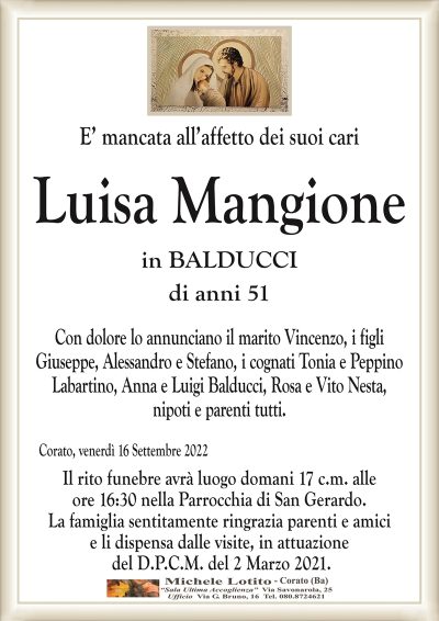E’ mancata all’affetto dei suoi cariCorato, venerdì 16 Settembre 2022
Luisa Mangione
di anni 51
Con dolore lo annunciano il marito Vincenzo, i figli
Giuseppe, Alessandro e Stefano, i cognati Tonia e Peppino
Labartino, Anna e Luigi Balducci, Rosa e Vito Nesta,
nipoti e parenti tutti.
Il rito funebre avrà luogo domani 17 c.m. alle
ore 16:30 nella Parrocchia di San Gerardo.
La famiglia sentitamente ringrazia parenti e amici
e li dispensa dalle visite, in attuazione
del D.P.C.M. del 2 Marzo 2021.
in BALDUCCI