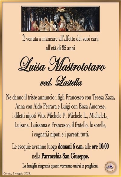 È venuta a mancare all’affetto dei suoi cari, all’età di 85 anni
Luisa Mastrototaro
ved. Lastella
Ne danno il triste annuncio i figli Francesco con Teresa Zaza, Anna con aldo Ferrara e Luigi con Enza Amorese,
i diletti nipoti Vito, Michele F., Michele L., MicheleL.,
Luisana, Luisanna e Francesco, il fratello, le sorelle,
i cognati,i nipoti e i parenti tutti.
Le esequie avranno luogo domani 6 c.m. alle ore 10:00
nella Parrocchia San Giuseppe.
La famiglia ringrazia quanti vorranno unirsi in preghiera.