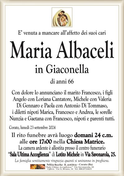 E’ venuta a mancare all’affetto dei suoi cariMaria Albaceli
in Giaconella
di anni 66
Con dolore lo annunciano il marito Francesco, i figli
Angelo con Loriana Cantatore, Michele con Valeria
Di Gennaro e Paola con Antonio Di Tommaso,
i diletti nipoti Marica, Francesco e Andrea, le sorelle
Nunzia e Gaetana con Francesco, nipoti e parenti tutti.
Corato, lunedì 23 settembre 2024
Il rito funebre avrà luogo domani 24 c.m.
alle ore 17:00 nella Chiesa Matrice.
La camera ardente è allestita presso il centro funerario
‘‘Sala Ultima Accoglienza’’ di Lotito Michele in Via Savonarola, 25.
La famiglia sentitamente ringrazia quanti si uniranno in preghiera.
