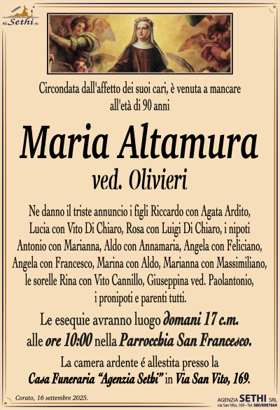 Circondata dall’affetto dei suoi cari, è venuta a mancare all’età di 90 anni
Maria Altamura
ved. Olivieri
Ne danno il triste annuncio i figli Riccardo con Agata Ardito, Lucia con Vito Di Chiaro, Rosa con Luigi Di Chiaro, i nipoti Antonio con Marianna, Aldo con Annamaria, Angela con Feliciano, Angela con Francesco, Marina con Aldo, Marianna con Massimiliano, le sorelle Rina con Vito Cannillo, Giuseppina ved. Paolantonio, i pronipoti e parenti tutti.
I funerali avranno luogo domani 17 c.m. alle ore 10:00 nella Parrocchia San Francesco.
La camera ardente é allestita presso la Casa Funeraria “Agenzia Sethi” in Via San Vito, 169.
