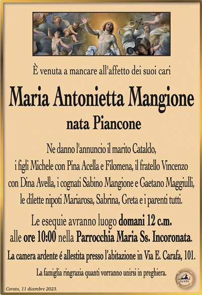 È venuta a mancare all’affetto dei suoi cari
Maria Antonietta Mangione
nata Piancone
Ne danno l’annuncio il marito Cataldo,
i figli Michele con Pina Acella e Filomena, il fratello Vincenzo
con Dina Avella, i cognati Sabino Mangione e Gaetano Maggiulli,
le dilette nipoti Mariarosa, Sabrina, Greta e i parenti tutti.
Le esequie avranno luogo domani 12 c.m.
alle ore 10:00 nella Parrocchia Maria Ss. Incoronata.
La camera ardente é allestita presso l’abitazione in Via E. Carafa, 101.
La famiglia ringrazia quanti vorranno unirsi in preghiera.
