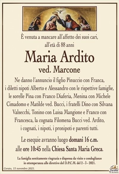 È venuta a mancare all’affetto dei suoi cari, all’età di 88 anni
Maria Ardito
ved. Marcone
Ne danno l’annuncio il figlio Pinuccio con Franca,
i diletti nipoti Alberto e Alessandro con le rispettive famiglie, le sorelle Pina con Franco Diaferia, Menina con Michele
Cimadomo e Matilde ved. Bucci, i fratelli Dino con Silvana Valsecchi, Tonino con Luisa Mangione e Franco con
Francesca, la cognata Filomena Bucci ved. Ardito,
i cognati, i nipoti, i pronipoti e parenti tutti.
Le esequie avranno luogo domani 16 c.m.
alle ore 10:45 nella Chiesa Santa Maria Greca.
La famiglia sentitamente ringrazia e dispensa da visite e condoglianze
in ottemperanza alle direttive del D.P.C.M. del 2 – 3 – 2021.