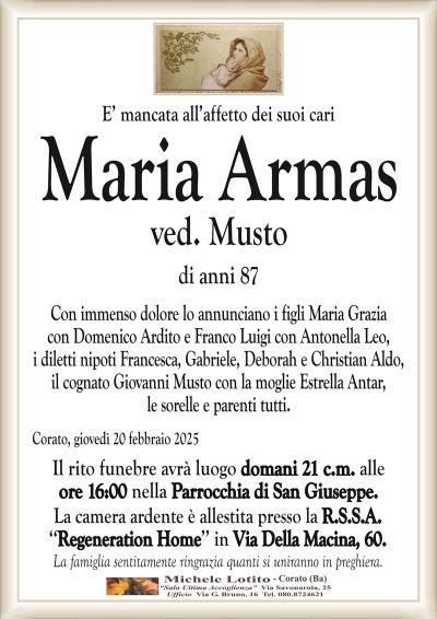 E’ mancata all’affetto dei suoi cariMaria Armas
ved. Musto
di anni 87
Con immenso dolore lo annunciano i figli Maria Grazia
con Domenico Ardito e Franco Luigi con Antonella Leo,
i diletti nipoti Francesca, Gabriele, Deborah e Christian Aldo,
il cognato Giovanni Musto con la moglie Estrella Antar,
le sorelle e parenti tutti.
Corato, giovedì 20 febbraio 2025
Il rito funebre avrà luogo domani 21 c.m. alle
ore 16:00 nella Parrocchia di San Giuseppe.
La camera ardente è allestita presso la R.S.S.A.
‘‘Regeneration Home’’ in Via Della Macina, 60.
La famiglia sentitamente ringrazia quanti si uniranno in preghiera.