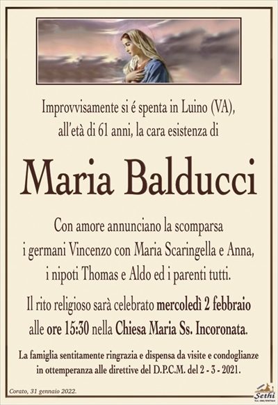 Improvvisamente si é spenta in Luino (VA),all’età di 61 anni, la cara esistenza di
Maria Balducci
Con amore annunciano la scomparsa
i germani Vincenzo con Maria Scaringella e Anna,
i nipoti Thomas e Aldo ed i parenti tutti.
Il rito religioso sarà celebrato mercoledì 2 febbraio
alle ore 15:30 nella Chiesa Maria Ss. Incoronata.
La famiglia sentitamente ringrazia e dispensa da visite e condoglianze
in ottemperanza alle direttive del D.P.C.M. del 2 – 3 – 2021.