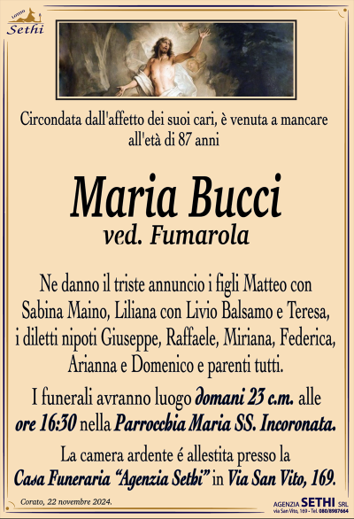 Circondata dall’affetto dei suoi cari, è venuta a mancare all’età di 87 anni
Maria Bucci
ved. Fumarola
Ne danno il triste annuncio i figli Matteo con Sabina Maino, Liliana con Livio Balsamo e Teresa, i diletti nipoti Giuseppe, Raffaele, Miriana, Federica, Arianna e Domenico e parenti tutti.
I funerali avranno luogo domani 23 c.m. alle ore 16:30 nella Parrocchia Maria Ss. Incoronata.
La camera ardente è allestita presso la Casa Funeraria Agenzia Sethi in Via San Vito, 169.