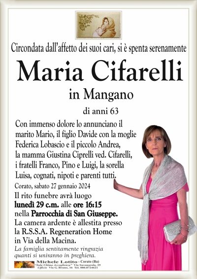 Circondata dall’affetto dei suoi cari, si è spenta serenamenteMaria Cifarelli
in Mangano
di anni 63
Con immenso dolore lo annunciano il
marito Mario, il figlio Davide con la moglie
Federica Lobascio e il piccolo Andrea,
la mamma Giustina Ciprelli ved. Cifarelli,
i fratelli Franco, Pino e Luigi, la sorella
Luisa, cognati, nipoti e parenti tutti.
Corato, sabato 27 gennaio 2024
Il rito funebre avrà luogo
lunedì 29 c.m. alle ore 16:15
nella Parrocchia di San Giuseppe.
La camera ardente è allestita presso
la R.S.S.A. Regeneration Home
in Via della Macina.
La famiglia sentitamente ringrazia
quanti si uniranno in preghiera.