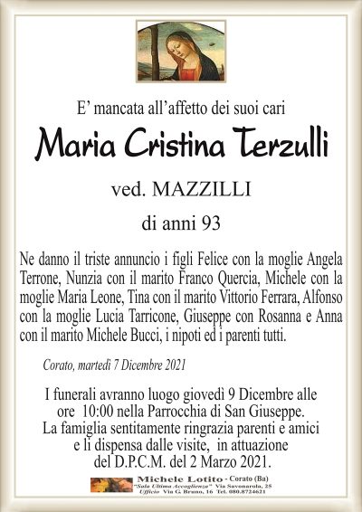 E’ mancata all’affetto dei suoi cari
Maria Cristina Terzulli
ved. MAZZILLI
di anii 93
Ne danno il triste annuncio i figli Felice con la moglie Angela
Terrone, Nunzia con il marito Franco Quercia, Michele con la
moglie Maria Leone, Tina con il marito Vittorio Ferrara, Alfonso
con la moglie Lucia Tarricone, Giuseppe con Rosanna e Anna
con il marito Michele Bucci, i nipoti ed i parenti tutti.
Corato, martedì 7 Dicembre 2021
I funerali avranno luogo giovedì 9 Dicembre alle
ore 10:00 nella Parrocchia di San Giuseppe.
La famiglia sentitamente ringrazia parenti e amici
e li dispensa dalle visite, in attuazione
del D.P.C.M. del 2 Marzo 2021.