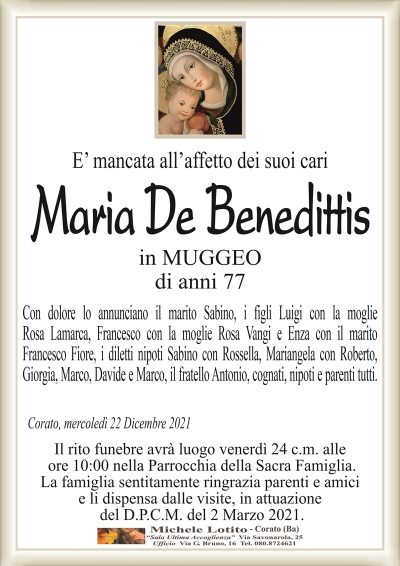 E’ mancata all’affetto dei suoi cariMaria De Benedittis
di anni 77
in MUGGEO
Con dolore lo annunciano il marito Sabino, i figli Luigi con la moglie
Rosa Lamarca, Francesco con la moglie Rosa Vangi e Enza con il marito
Francesco Fiore, i diletti nipoti Sabino con Rossella, Mariangela con Roberto,
Giorgia, Marco, Davide e Marco, il fratello Antonio, cognati, nipoti e parenti tutti.
Corato, mercoledì 22 Dicembre 2021
Il rito funebre avrà luogo venerdì 24 c.m. alle
ore 10:00 nella Parrocchia della Sacra Famiglia.
La famiglia sentitamente ringrazia parenti e amici
e li dispensa dalle visite, in attuazione
del D.P.C.M. del 2 Marzo 2021.