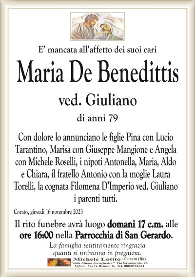 E’ mancata all’affetto dei suoi cariMaria De Benedittis
ved. Giuliano
di anni 79
Con dolore lo annunciano le figlie Pina con Lucio
Tarantino, Marisa con Giuseppe Mangione e Angela
con Michele Roselli, i nipoti Antonella, Maria, Aldo
e Chiara, il fratello Antonio con la moglie Laura
Torelli, la cognata Filomena D’Imperio ved. Giuliano
i parenti tutti.
Corato, giovedì 16 novembre 2023
Il rito funebre avrà luogo domani 17 c.m. alle
ore 16:00 nella Parrocchia di San Gerardo.
La famiglia sentitamente ringrazia
quanti si uniranno in preghiera.
