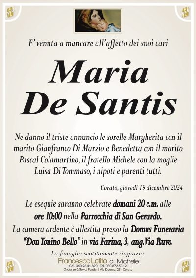 E’ venuta a mancare all’affetto dei suoi cariMaria
De Santis
Ne danno il triste annuncio le sorelle Margherita con il
marito Gianfranco Di Marzio e Benedetta con il marito
Pascal Colamartino, il fratello Michele con la moglie
Luisa Di Tommaso, i nipoti e parenti tutti.
Corato, giovedì 19 dicembre 2024
Le esequie saranno celebrate domani 20 c.m. alle
ore 10:00 nella Parrocchia di San Gerardo.
La camera ardente è allestita presso la Domus Funeraria
‘‘Don Tonino Bello’’ in via Farina, 3, ang. Via Ruvo.
La famiglia sentitamente ringrazia.