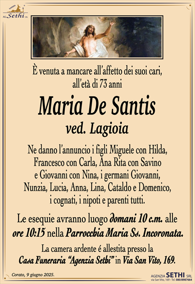 È venuta a mancare all’affetto dei suoi cari,all’età di 73 anni
Maria De Santis
ved. Lagioia
Ne danno l’annuncio i figli Miguele con Hilda,
Francesco con Carla, Ana Rita con Savino
e Giovanni con Nina, i germani Giovanni,
Nunzia, Lucia, Anna, Lina, Cataldo e Domenico,
i cognati, i nipoti e parenti tutti.
Le esequie avranno luogo domani 10 c.m. alle
ore 10:15 nella Parrocchia Maria Ss. Incoronata.
La camera ardente é allestita presso la
Casa Funeraria “Agenzia Sethi” in Via San Vito, 169.