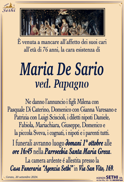 È venuta a mancare all’affetto dei suoi cari all’età di 76 anni, la cara esistenza di
Maria De Sario
ved. Papagno 
Ne danno l’annuncio i figli Milena con Pasquale Di Caterino, Domenico con Gianna Varesano e Patrizia con Luigi Sciscioli, i diletti nipoti Daniele, Fabiola, Mariachiara, Giuseppe, Domenico e la piccola Sveva, i cognati, i nipoti e i parenti tutti.
Le esequie avranno luogo domani 1 ottobre alle ore 16:45 nella parrocchia Santa Maria greca.
La camera ardente è allestita presso la casa funeraria Agenzia Sethi in via San Vito 169.