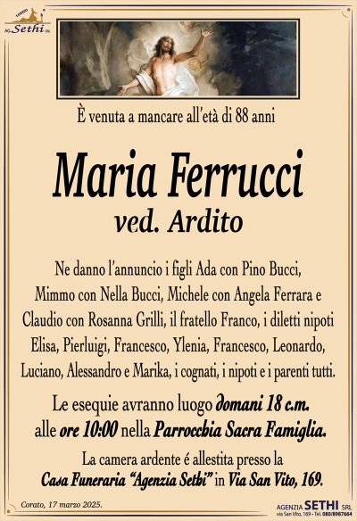 È venuta a mancare all’età di 88 anni
Maria Ferrucci
ved. Ardito
Ne danno l’annuncio i figli Ada con Pino Bucci, Mimmo con Nella Bucci, Michele con Angela Ferrara e Claudio con Rosanna Grilli, il fratello Franco, i diletti nipoti Elisa, Pierluigi, Francesco, Ylenia, Francesco, Leonardo, Luciano, Alessandro e Marika, i cognati, i nipoti e i parenti tutti.
Le esequie avranno luogo domani 18 c.m. alle ore 10:00 nella parrocchia sacra famiglia.
La camera ardente è allestita presso la casa funeraria Agenzia Sethi in via San Vito 169.
