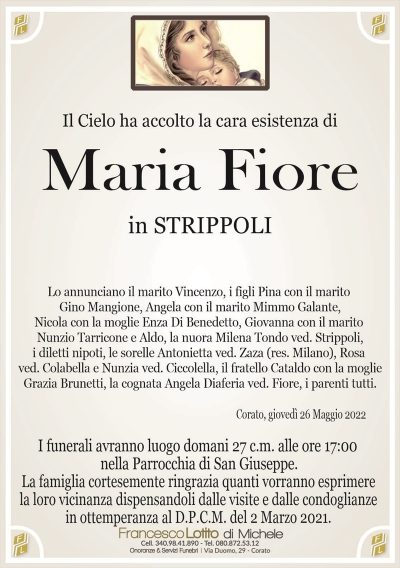 Il Cielo ha accolto la cara esistenza diMaria Fiore
di anni 80
in STRIPPOLI
La famiglia cortesemente ringrazia quanti vorranno esprimere
la loro vicinanza dispensandoli dalle visite e dalle condoglianze
in ottemperanza al D.P.C.M. del 2 Marzo 2021.
Corato, giovedì 26 Maggio 2022
I funerali avranno luogo domani 27 c.m. alle ore 17:00
nella Parrocchia di San Giuseppe.
Lo annunciano il marito Vincenzo, i figli Pina con il marito
Gino Mangione, Angela con il marito Mimmo Galante,
Nicola con la moglie Enza Di Benedetto, Giovanna con il marito
Nunzio Tarricone e Aldo, la nuora Milena Tondo ved. Strippoli,
i diletti nipoti, le sorelle Antonietta ved. Zaza (res. Milano), Rosa
ved. Colabella e Nunzia ved. Ciccolella, il fratello Cataldo con la moglie
Grazia Brunetti, la cognata Angela Diaferia ved. Fiore, i parenti tutti.