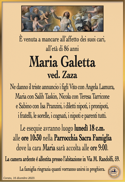 È venuta a mancare all’affetto dei suoi cari, all’età di 86 anni
Maria Galetta
ved. Zaza
Ne danno il triste annuncio i figli Vito con Angela Lamura,
Maria con Salih Taskin, Nicola con Teresa Tarricone
e Sabino con Isa Pranzini, i diletti nipoti, i pronipoti,
i fratelli, le sorelle, i cognati, i nipoti e parenti tutti.
Le esequie avranno luogo lunedì 18 c.m.
alle ore 10:30 nella Parrocchia Sacra Famiglia
dove la cara Maria sarà accolta alle ore 9:00.
La camera ardente é allestita presso l’abitazione in Via M. Randolfi, 59.
La famiglia ringrazia quanti vorranno unirsi in preghiera.