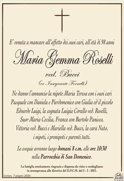 E’ venuta a mancare all‘affetto dei suoi cari, all’età di 98 anni
Maria Gemma Roselli
ved. Bucci
(ex Insegnante Fornelli)
Ne danno l’annuncio la diletta nipote Maria Teresa con i suoi cari
Pasquale con Daniela e Pierdomenico con Giulia ed il piccolo Edoardo Luigi, la cognata Luigia Corallo ved. Roselli,
Suor Maria Cecilia, Franca con Bartolo Panisco,
Vittoria ved. Bucci e Mariella ved. Bucci, la cara Nato,
i nipoti, i pronipoti e parenti tutti.
Le esequie avranno luogo domani 8 c.m. alle ore 10:30
nella Parrocchia di San Domenico.
La famiglia sentitamente ringrazia e dispensa da visite e condoglianze
in ottemperanza alle direttive del D.P.C.M. del 2 – 3 – 2021.