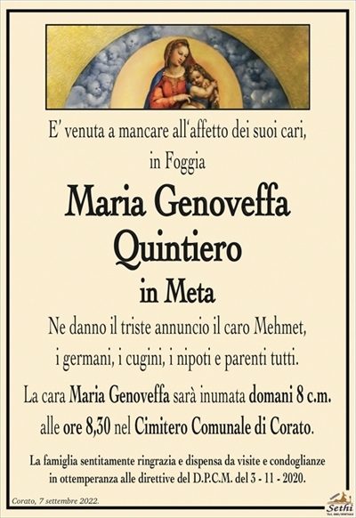 E’ venuta a mancare all‘affetto dei suoi cari,in Foggia
Maria Genoveffa Quintiero
in Meta
Ne danno il triste annuncio il caro Mehmet,
i germani, i cugini, i nipoti e parenti tutti.
La cara Maria Genoveffa sarà inumata domani 8 c.m.
alle ore 8,30 nel Cimitero Comunale di Corato.
La famiglia sentitamente ringrazia e dispensa da visite e condoglianze
in ottemperanza alle direttive del D.P.C.M. del 3 – 11 – 2020.