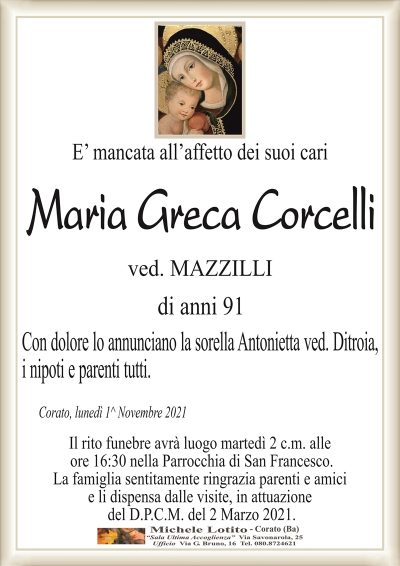 E’ mancata all’affetto dei suoi cari
Maria Greca Corcelli
ved. MAZZILLI
di anni 91
Con dolore lo annunciano la sorella Antonietta ved. Ditroia,
i nipoti e parenti tutti. 
Corato, lunedì 1^ Novembre 2021
Il rito funebre avrà luogo martedì 2 c.m. alle
ore 16:30 nella Parrocchia di San Francesco.
La famiglia sentitamente ringrazia parenti e amici
e li dispensa dalle visite, in attuazione
del D.P.C.M. del 2 Marzo 2021.