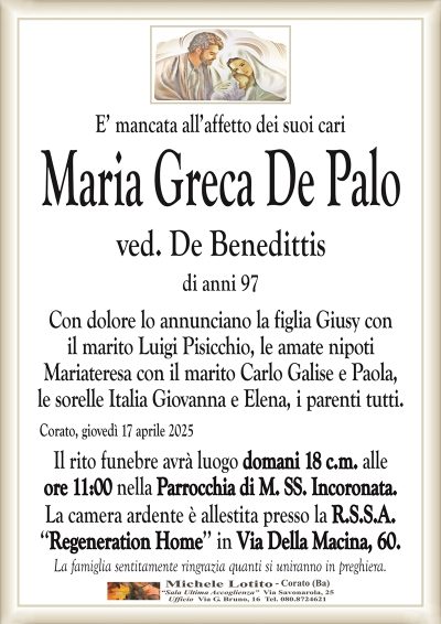 E’ mancata all’affetto dei suoi cariMaria Greca De Palo
ved. De Benedittis
di anni 97
Con dolore lo annunciano la figlia Giusy con
il marito Luigi Pisicchio, le amate nipoti
Mariateresa con il marito Carlo Galise e Paola,
le sorelle Italia Giovanna e Elena, i parenti tutti.
Corato, giovedì 17 aprile 2025
Il rito funebre avrà luogo domani 18 c.m. alle
ore 11:00 nella Parrocchia di M. SS. Incoronata.
La camera ardente è allestita presso la R.S.S.A.
‘‘Regeneration Home’’ in Via Della Macina, 60.
La famiglia sentitamente ringrazia quanti si uniranno in preghiera.