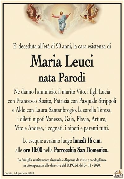 E’ deceduta all’età di 90 anni, la cara esistenza di
Maria Leuci
nata Parodi
Ne danno l’annuncio, il marito Vito, i figli Lucia con Francesco Rosito, Patrizia con Pasquale Strippoli e Aldo con Laura Santanbrogio, la sorella Teresa, i diletti nipoti Vanessa, Gaia, Flavia, Arturo, Vito e Andrea, i cognati, i nipoti e parenti tutti.
Le esequie avranno luogo lunedì 16 c.m. alle ore 10:00 nella Parrocchia San Domenico.
La famiglia sentitamente ringrazia e dispensa da visite e condoglianze in ottemperanza alle direttive del D.P.C.M. del 3 – 11 – 2020.