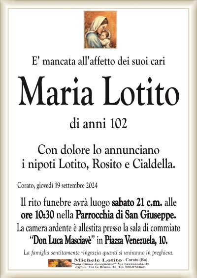 E’ mancata all’affetto dei suoi cariMaria
Lotito
di anni 102
Con dolore lo annunciano
i nipoti Lotito, Rosito e Cialdella.
Corato, giovedì 19 settembre 2024
Il rito funebre avrà luogo sabato 21 c.m. alle
ore 10:30 nella Parrocchia di San Giuseppe.
La camera ardente è allestita presso la sala di commiato
‘‘Don Luca Masciavè’’ in Piazza Venezuela, 10.
La famiglia sentitamente ringrazia quanti si uniranno in preghiera.