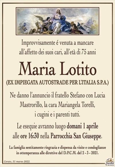 Improvvisamente é venuta a mancareall’affetto dei suoi cari, all’età di 75 anni
Maria Lotito
(EX IMPIEGATA AUTOSTRADE PER L’ITALIA S.P.A.)
Ne danno l’annuncio il fratello Stefano con Lucia
Mastrorillo, la cara Mariangela Torelli,
i cugini e i parenti tutti.
Le esequie avranno luogo domani 1 aprile
alle ore 16:30 nella Parrocchia Maria San Giuseppe.
La famiglia sentitamente ringrazia e dispensa da visite e condoglianze
in ottemperanza alle direttive del D.P.C.M. del 2 – 3 – 2021.