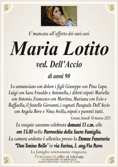 E’ mancata all’affetto dei suoi cariMaria Lotito
ved. Dell’Accio
di anni 90
Lo annunciano con dolore i figli Giuseppe con Pina Lupo,
Luigi con Sara Frualdo e Antonella, i diletti nipoti Mariella
con Antonio, Francesco con Martina, Mariana con Ezio e
Raffaella, il fratello Giovanni, i cognati Pasquale Dell’Accio
con Angela Bove, nipoti e parenti tutti.
Corato, lunedì 10 marzo 2025
Le esequie saranno celebrate domani 11 c.m. alle
ore 15:30 nella Parrocchia della Sacra Famiglia.
La camera ardente è allestita presso la Domus Funeraria
‘‘Don Tonino Bello’’ in via Farina, 3, ang. Via Ruvo.
La famiglia sentitamente ringrazia.