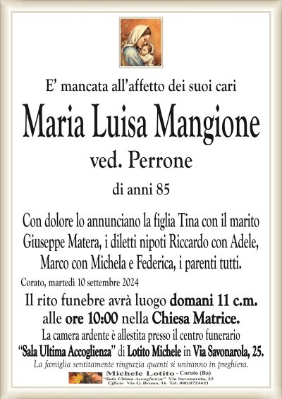 E’ mancata all’affetto dei suoi cariMaria Luisa Mangione
ved. Perrone
di anni 85
Con dolore lo annunciano la figlia Tina con il marito
Giuseppe Matera, i diletti nipoti Riccardo con Adele,
Marco con Michela e Federica, i parenti tutti.
Corato, martedì 10 settembre 2024
Il rito funebre avrà luogo domani 11 c.m.
alle ore 10:00 nella Chiesa Matrice.
La camera ardente è allestita presso il centro funerario
‘‘Sala Ultima Accoglienza’’ di Lotito Michele in Via Savonarola, 25.
La famiglia sentitamente ringrazia quanti si uniranno in preghiera.