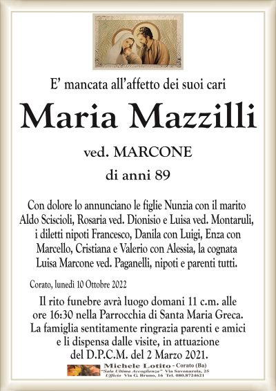 E’ mancata all’affetto dei suoi cari
Maria Mazzilli
di anni 89
ved. MARCONE
Con dolore lo annunciano le figlie Nunzia con il marito
Aldo Sciscioli, Rosaria ved. Dionisio e Luisa ved. Montaruli,
i diletti nipoti Francesco, Danila con Luigi, Enza con
Marcello, Cristiana e Valerio con Alessia, la cognata
Luisa Marcone ved. Paganelli, nipoti e parenti tutti. 
Corato, lunedì 10 Ottobre 2022
Il rito funebre avrà luogo domani 11 c.m. alle
ore 16:30 nella Parrocchia di Santa Maria Greca.
La famiglia sentitamente ringrazia parenti e amici
e li dispensa dalle visite, in attuazione
del D.P.C.M. del 2 Marzo 2021.
