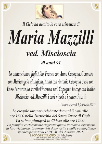 Il Cielo ha accolto la cara esistenza diMaria Mazzilli
ved. Miscioscia
di anni 91
Lo annunciano i figli Aldo, Franco con Anna Capogna, Gennaro
con Mariangela Mangione, Anna con Antonio Capogna e Isa con
Enzo Ferrante, la sorella Vincenza ved. Capogna, la cognata Italia
Miscioscia ved. Mazzilli, i cari nipoti e i parenti tutti.
Corato, giovedì 2 febbraio 2023
Le esequie saranno celebrate domani 3 c.m. alle
ore 16:00 nella Parrocchia del Sacro Cuore di Gesù.
La salma giungerà in Chiesa alle ore 12:00
La famiglia cortesemente ringrazia quanti vorranno esprimere
la loro vicinanza dispensandoli dalle visite e dalle condoglianze
in ottemperanza al D.P.C.M. del 2 marzo 2021.