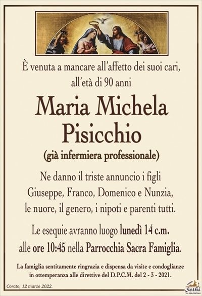 È venuta a mancare all’affetto dei suoi cari,all’età di 90 anni
Maria Michela Pisicchio
(già infermiera professionale)
Ne danno il triste annuncio i figli
Giuseppe, Franco, Domenico e Nunzia,
le nuore, il genero, i nipoti e parenti tutti.
Le esequie avranno luogo lunedì 14 c.m.
alle ore 10:45 nella Parrocchia Sacra Famiglia.
La famiglia sentitamente ringrazia e dispensa da visite e condoglianze
in ottemperanza alle direttive del D.P.C.M. del 2 – 3 – 2021.