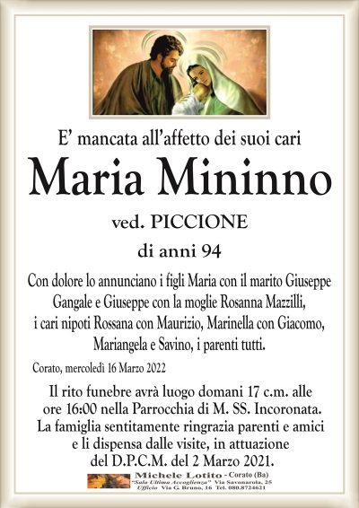 E’ mancata all’affetto dei suoi cari
Maria Mininno
ved. Piccione
di anni 94
Con dolore lo annunciano i figli Maria con il marito Giuseppe
Gangale e Giuseppe con la moglie Rosanna Mazzilli,
i cari nipoti Rossana con Maurizio, Marinella con Giacomo,
Mariangela e Savino, i parenti tutti.
Corato, mercoledì 16 Marzo 2022
Il rito funebre avrà luogo domani 17 c.m. alle
ore 16:00 nella Parrocchia di M. SS. Incoronata.
La famiglia sentitamente ringrazia parenti e amici
e li dispensa dalle visite, in attuazione
del D.P.C.M. del 2 Marzo 2021.