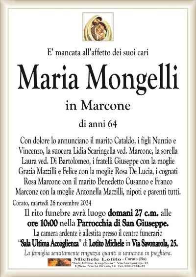 E’ mancata all’affetto dei suoi cariMaria Mongelli
in Marcone
di anni 64
Con dolore lo annunciano il marito Cataldo, i figli Nunzio e
Vincenzo, la suocera Lidia Scaringella ved. Marcone, la sorella
Laura ved. Di Bartolomeo, i fratelli Giuseppe con la moglie
Grazia Mazzilli e Felice con la moglie Rosa De Lucia, i cognati
Rosa Marcone con il marito Benedetto Cusanno e Franco
Marcone con la moglie Antonella Mazzilli, nipoti e parenti tutti.
Corato, martedì 26 novembre 2024
Il rito funebre avrà luogo domani 27 c.m. alle
ore 10:00 nella Parrocchia di San Giuseppe.
La camera ardente è allestita presso il centro funerario
‘‘Sala Ultima Accoglienza’’ di Lotito Michele in Via Savonarola, 25.
La famiglia sentitamente ringrazia quanti si uniranno in preghiera.