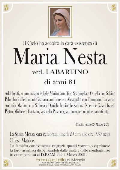 Il Cielo ha accolto la cara esistenza di
Maria Nesta
ved. LABARTINO
di anni 81
Addolorati, lo annunciano le figlie Marina con Dino Scaringella e Ornella con Sabino
Palumbo, i diletti nipoti Graziana con Lorenzo, Alessandra con Tammaro, Lucia con
Antonio, Mariano con Simona e Daniele, le piccole Sabrina, Noemi e Gaia, i fratelli
Pietro, Michele e Gaetano, la sorella Pina, cognati, cognate, nipoti e parenti tutti. 
Corato, sabato 27 Marzo 2021
La Santa Messa sarà celebrata lunedì 29 c.m alle ore 9.30 nella
Chiesa Matrice.
La famiglia cortesemente ringrazia quanti vorranno esprimere
la loro vicinanza dispensandoli dalle visite e dalle condoglianze
in ottemperanza al D.P.C.M. del 2 Marzo 2021.