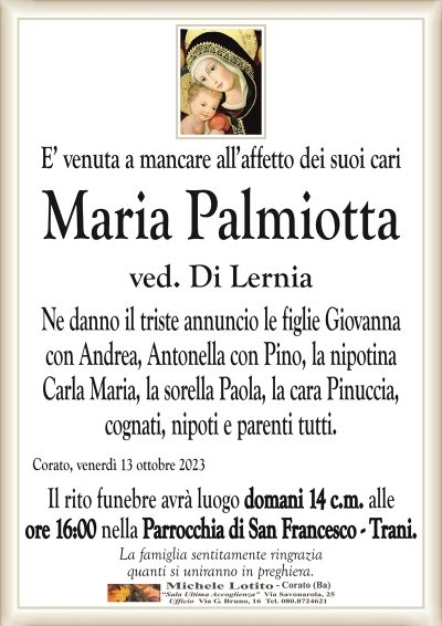 E’ venuta a mancare all’affetto dei suoi cariMaria Palmiotta
ved. Di Lernia
Ne danno il triste annuncio le figlie Giovanna
con Andrea, Antonella con Pino, la nipotina
Carla Maria, la sorella Paola, la cara Pinuccia,
cognati, nipoti e parenti tutti.
Corato, venerdì 13 ottobre 2023
Il rito funebre avrà luogo domani 14 c.m. alle
ore 16:00 nella Parrocchia di San Francesco – Trani.
La famiglia sentitamente ringrazia
quanti si uniranno in preghiera.
