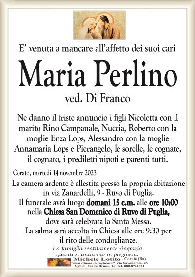 E’ venuta a mancare all’affetto dei suoi cariMaria Perlino
ved. Di Franco
Ne danno il triste annuncio i figli Nicoletta con il
marito Rino Campanale, Nuccia, Roberto con la
moglie Enza Lops, Alessandro con la moglie
Annamaria Lops e Pierangelo, le sorelle, le cognate,
il cognato, i prediletti nipoti e parenti tutti.
Corato, martedì 14 novembre 2023
La camera ardente è allestita presso la propria abitazione
in via Zanardelli, 9 – Ruvo di Puglia.
Il funerale avrà luogo domani 15 c.m. alle ore 10:00
nella Chiesa San Domenico di Ruvo di Puglia,
dove sarà celebrata la Santa Messa.
La salma sarà accolta in Chiesa alle ore 9:30 per
il rito delle condoglianze.
La famiglia sentitamente ringrazia
quanti si uniranno in preghiera.