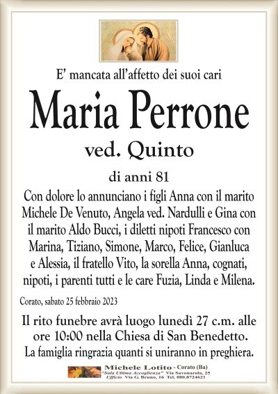 E’ mancata all’affetto dei suoi cariMaria Perrone
ved. Quinto
di anni 81
Con dolore lo annunciano i figli Anna con il marito
Michele De Venuto, Angela ved. Nardulli e Gina con
il marito Aldo Bucci, i diletti nipoti Francesco con
Marina, Tiziano, Simone, Marco, Felice, Gianluca
e Alessia, il fratello Vito, la sorella Anna, cognati,
nipoti, i parenti tutti e le care Fuzia, Linda e Milena.
Corato, sabato 25 febbraio 2023
Il rito funebre avrà luogo lunedì 27 c.m. alle
ore 10:00 nella Chiesa di San Benedetto.
La famiglia ringrazia quanti si uniranno in preghiera.