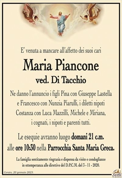 E’ venuta a mancare all’affetto dei suoi cari
Maria Piancone
ved. Di Tacchio
Ne danno l’annuncio i figli Pina con Giuseppe Lastella
e Francesco con Nunzia Piarulli, i diletti nipoti
Costanza con Luca Mazzilli, Michele e Miriana,
i cognati, i nipoti e parenti tutti.
Le esequie avranno luogo domani 21 c.m.
alle ore 10:30 nella Parrocchia Santa Maria Greca.
La famiglia sentitamente ringrazia e dispensa da visite e condoglianze
in ottemperanza alle direttive del D.P.C.M. del 3 – 11 – 2020.