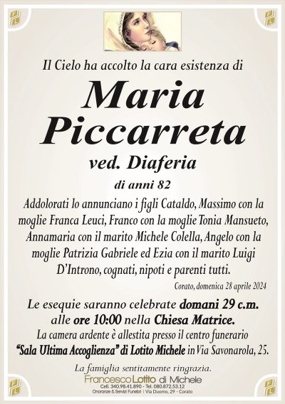 Il Cielo ha accolto la cara esistenza diMaria
Piccarreta
ved. Diaferia
di anni 82
Addolorati lo annunciano i figli Cataldo, Massimo con la
moglie Franca Leuci, Franco con la moglie Tonia Mansueto,
Annamaria con il marito Michele Colella, Angelo con la
moglie Patrizia Gabriele ed Ezia con il marito Luigi
D’Introno, cognati, nipoti e parenti tutti.
Corato, domenica 28 aprile 2024
Le esequie saranno celebrate domani 29 c.m.
alle ore 10:00 nella Chiesa Matrice.
La camera ardente è allestita presso il centro funerario
‘‘Sala Ultima Accoglienza’’ di Lotito Michele in Via Savonarola, 25.
La famiglia sentitamente ringrazia.