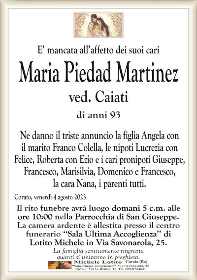 E’ mancata all’affetto dei suoi cariMaria Piedad Martinez
ved. Caiati
di anni 93
Ne danno il triste annuncio la figlia Angela con
il marito Franco Colella, le nipoti Lucrezia con
Felice, Roberta con Ezio e i cari pronipoti Giuseppe,
Francesco, Marisilvia, Domenico e Francesco,
la cara Nana, i parenti tutti.
Corato, venerdì 4 agosto 2023
Il rito funebre avrà luogo domani 5 c.m. alle
ore 10:00 nella Parrocchia di San Giuseppe.
La camera ardente è allestita presso il centro
funerario ‘‘Sala Ultima Accoglienza’’ di
Lotito Michele in Via Savonarola, 25.
La famiglia sentitamente ringrazia
quanti si uniranno in preghiera.