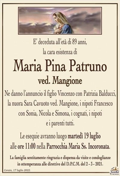 E’ deceduta all’età di 89 anni, la cara esistenza di
Maria Pina Patruno
ved. Mangione
Ne danno l’annuncio il figlio Vincenzo con Patrizia Balducci,
la nuora Sara Cavuoto ved. Mangione, i nipoti Francesco
con Sonia, Nicola e Simona, i cognati, i nipoti
e i parenti tutti.
Le esequie avranno luogo martedì 19 luglio
alle ore 11:00 nella Parrocchia Maria Ss. Incoronata.
La famiglia sentitamente ringrazia e dispensa da visite e condoglianze
in ottemperanza alle direttive del D.P.C.M. del 2 – 3 – 2021.