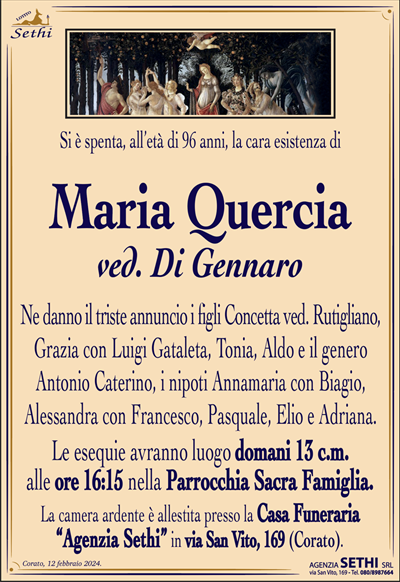 Si è spenta la cara esistenza di
Maria Quercia
ved. Di Gennaro
di anni 96
Ne danno il triste annuncio i figli Concetta ved. Rutigliano, Grazia con Luigi Gataleta, Tonia, Aldo e il genero Antonio Caterino, i nipoti Annamaria con Biagio, Alessandra con Francesco, Pasquale, Elio e Adriana.
I funerali avranno luogo domani 13 c.m. alle ore 16:15 nella Parrocchia Sacra Famiglia.
La camera ardente è allestita presso la Casa Funeraria “Agenzia Sethi” in via San Vito, 169 (Corato).