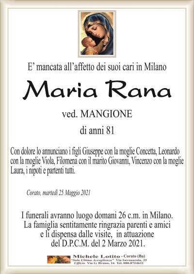 E’ mancata all’affetto dei suoi cari in Milano
Maria
Rana
ved. MANGIONE
di anni 81
Con dolore lo annunciano i figli Giuseppe con la moglie Concetta, Leonardo
con la moglie Viola, Filomena con il marito Giovanni, Vincenzo con la moglie
Laura, i nipoti e partenti tutti.
Corato, martedì 25 Maggio 2021
I funerali avranno luogo domani 26 c.m. in Milano.
La famiglia sentitamente ringrazia parenti e amici
e li dispensa dalle visite, in attuazione
del D.P.C.M. del 2 Marzo 2021.