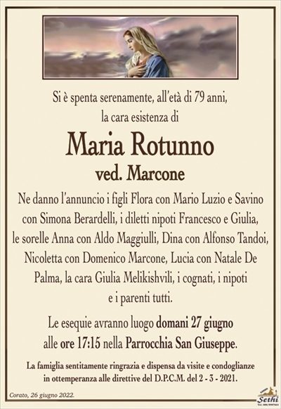 Si è spenta serenamente, all’età di 79 anni,la cara esistenza di
Maria Rotunno
ved. Marcone
Ne danno l’annuncio i figli Flora con Mario Luzio e Savino con Simona Berardelli, i diletti nipoti Francesco e Giulia,
le sorelle Anna con Aldo Maggiulli, Dina con Alfonso Tandoi, Nicoletta con Domenico Marcone, Lucia con Natale De Palma, la cara Giulia Melikishvili, i cognati, i nipoti
e i parenti tutti.
Le esequie avranno luogo domani 27 giugno
alle ore 17:15 nella Parrocchia San Giuseppe.
La famiglia sentitamente ringrazia e dispensa da visite e condoglianze
in ottemperanza alle direttive del D.P.C.M. del 2 – 3 – 2021.