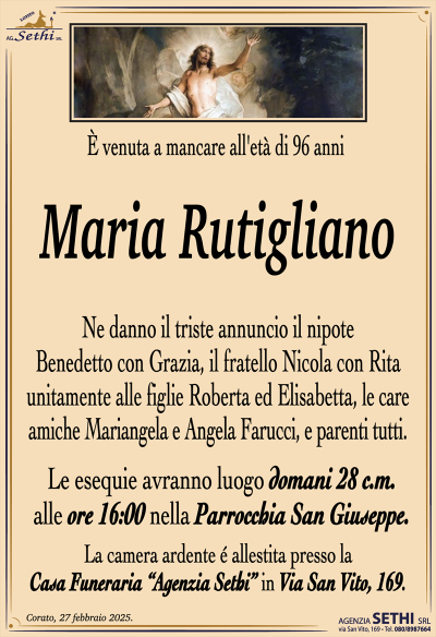 È venuta a mancare all’età di 96 anni
Maria Rutigliano
Ne danno il triste annuncio il nipote Benedetto con Grazia, il fratello Nicola con Rita unitamente alle figlie Roberta ed Elisabetta, le care amiche Mariangela e Angela Farucci, e parenti tutti.
I funerali avranno luogo domani 28 c.m. alle ore 16:00 nella Parrocchia San Giuseppe.
La camera ardente è allestita presso la Casa Funeraria "Agenzia Sethi" in Via San Vito, 169
