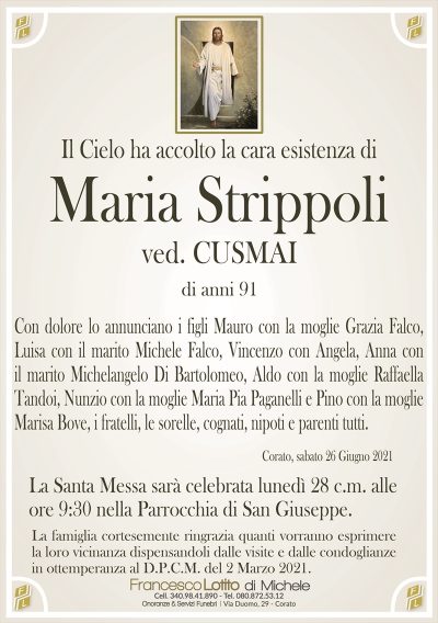 Il Cielo ha accolto la cara esistenza di
Maria Strippoli
ved. CUSMAI
di anni 91
Con dolore lo annunciano i figli Mauro con la moglie Grazia Falco,
Luisa con il marito Michele Falco, Vincenzo con Angela, Anna con
il marito Michelangelo Di Bartolomeo, Aldo con la moglie Raffaella
Tandoi, Nunzio con la moglie Maria Pia Paganelli e Pino con la moglie
Marisa Bove, i fratelli, le sorelle, cognati, nipoti e parenti tutti.
Corato, sabato 26 Giugno 2021
La Santa Messa sarà celebrata lunedì 28 c.m. alle
ore 9:30 nella Parrocchia di San Giuseppe.
La famiglia cortesemente ringrazia quanti vorranno esprimere
la loro vicinanza dispensandoli dalle visite e dalle condoglianze
in ottemperanza al D.P.C.M. del 2 Marzo 2021.