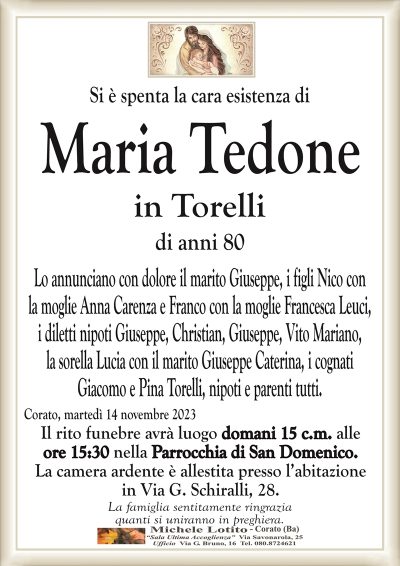 Si è spenta la cara esistenza diMaria Tedone
in Torelli
di anni 80
Lo annunciano con dolore il marito Giuseppe, i figli Nico con
la moglie Anna Carenza e Franco con la moglie Francesca Leuci,
i diletti nipoti Giuseppe, Christian, Giuseppe, Vito Mariano,
la sorella Lucia con il marito Giuseppe Caterina, i cognati
Giacomo e Pina Torelli, nipoti e parenti tutti.
Corato, martedì 14 novembre 2023
Il rito funebre avrà luogo domani 15 c.m. alle
ore 15:30 nella Parrocchia di San Domenico.
La camera ardente è allestita presso l’abitazione
in Via G. Schiralli, 28.
La famiglia sentitamente ringrazia
quanti si uniranno in preghiera.