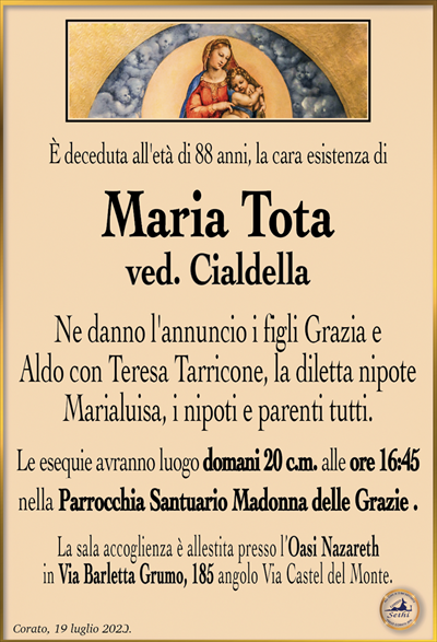 È deceduta all’età di 88 anni, la cara esistenza di
Maria Tota
ved. Cialdella
Ne danno l’annuncio i figli Grazia e Aldo con Teresa Tarricone, la diletta nipote Marialuisa, i nipoti e parenti tutti.
Le esequie avranno luogo domani 20 c.m. alle ore 16:45 nella Parrocchia Santuario Madonna delle Grazie.
La sala accoglienza è allestita presso l’Oasi Nazareth in Via Barletta Grumo, 185 angolo Via Castel del Monte.
Corato, 19 luglio 2023.