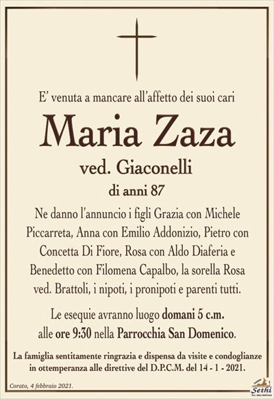 E’ venuta a mancare all’affetto dei suoi cari
Maria Zaza
ved. Giaconelli
di anni 87
Ne danno l’annuncio i figli Grazia con Michele
Piccarreta, Anna con Emilio Addonizio, Pietro con
Concetta Di Fiore, Rosa con Aldo Diaferia e
Benedetto con Filomena Capalbo, la sorella Rosa
ved. Brattoli, i nipoti, i pronipoti e parenti tutti.
Le esequie avranno luogo domani 5 c.m.
alle ore 9:30 nella Parrocchia San Domenico.
La famiglia sentitamente ringrazia e dispensa da visite e condoglianze
in ottemperanza alle direttive del D.P.C.M. del 14 – 1 – 2021.